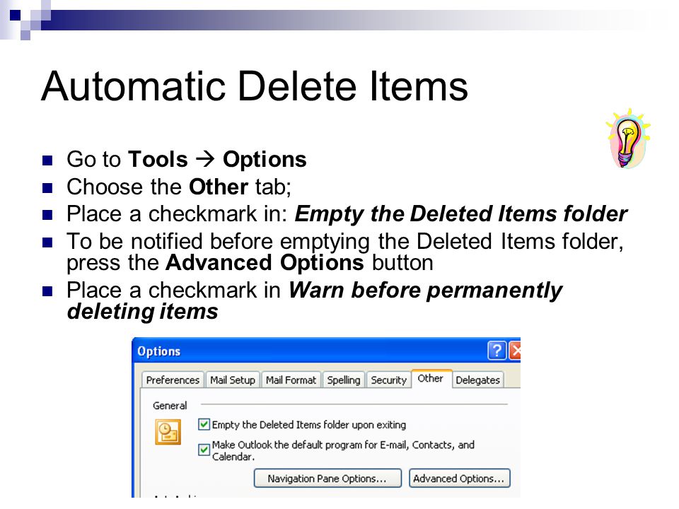 Automatic Delete Items Go to Tools  Options Choose the Other tab; Place a checkmark in: Empty the Deleted Items folder To be notified before emptying the Deleted Items folder, press the Advanced Options button Place a checkmark in Warn before permanently deleting items
