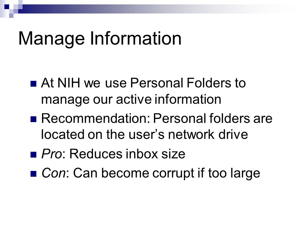 Manage Information At NIH we use Personal Folders to manage our active information Recommendation: Personal folders are located on the user’s network drive Pro: Reduces inbox size Con: Can become corrupt if too large