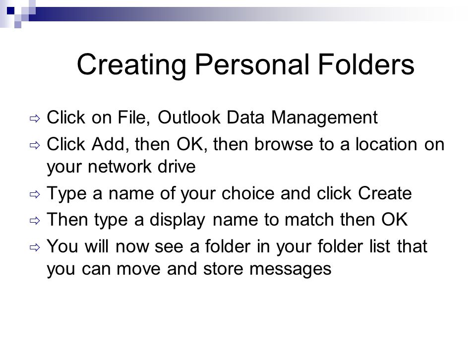 Creating Personal Folders  Click on File, Outlook Data Management  Click Add, then OK, then browse to a location on your network drive  Type a name of your choice and click Create  Then type a display name to match then OK  You will now see a folder in your folder list that you can move and store messages