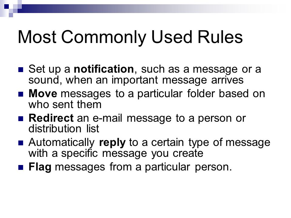 Most Commonly Used Rules Set up a notification, such as a message or a sound, when an important message arrives Move messages to a particular folder based on who sent them Redirect an e ‑ mail message to a person or distribution list Automatically reply to a certain type of message with a specific message you create Flag messages from a particular person.