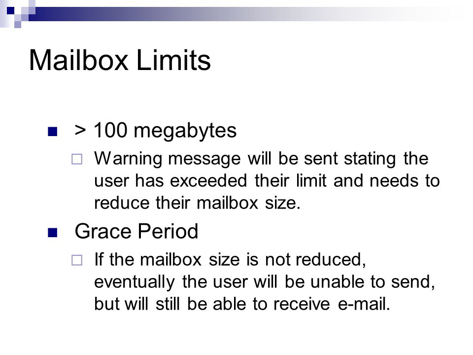 Mailbox Limits > 100 megabytes  Warning message will be sent stating the user has exceeded their limit and needs to reduce their mailbox size.