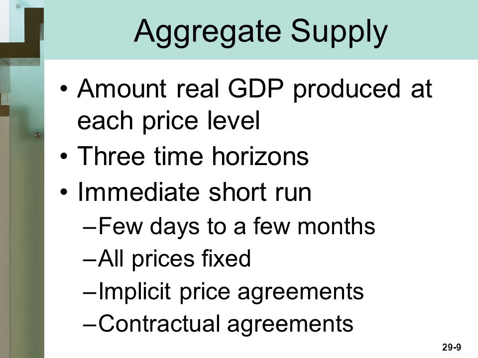 29-9 Amount real GDP produced at each price level Three time horizons Immediate short run –Few days to a few months –All prices fixed –Implicit price agreements –Contractual agreements Aggregate Supply