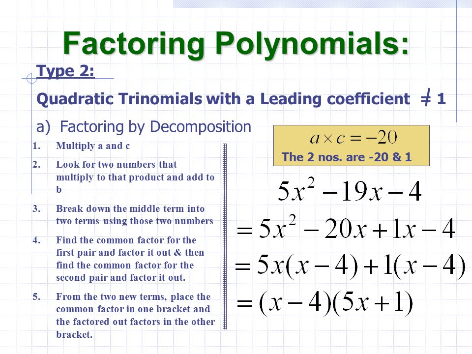 a)Factoring by Decomposition Factoring Polynomials: Type 2: Quadratic Trinomials with a Leading coefficient = 1 1.Multiply a and c 2.Look for two numbers that multiply to that product and add to b 3.Break down the middle term into two terms using those two numbers 4.Find the common factor for the first pair and factor it out & then find the common factor for the second pair and factor it out.