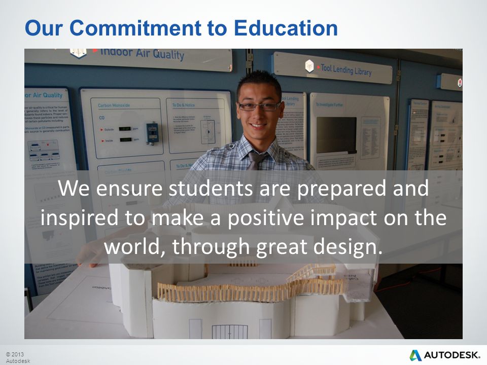 © 2013 Autodesk Our Commitment to Education We ensure students are prepared and inspired to make a positive impact on the world, through great design.