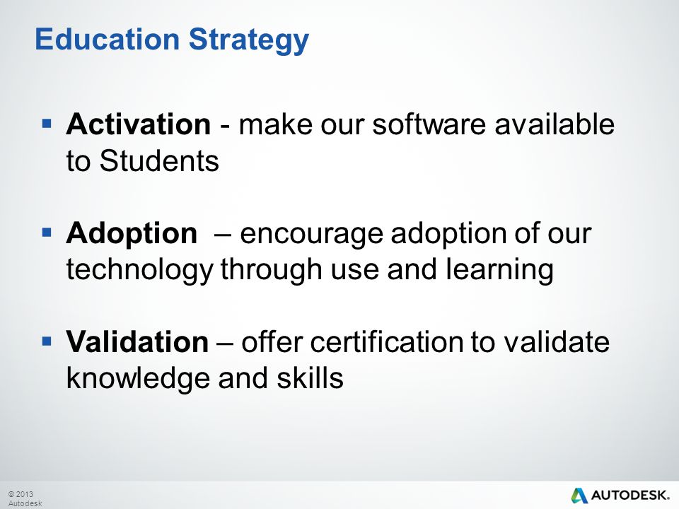 © 2013 Autodesk  Activation - make our software available to Students  Adoption – encourage adoption of our technology through use and learning  Validation – offer certification to validate knowledge and skills Education Strategy