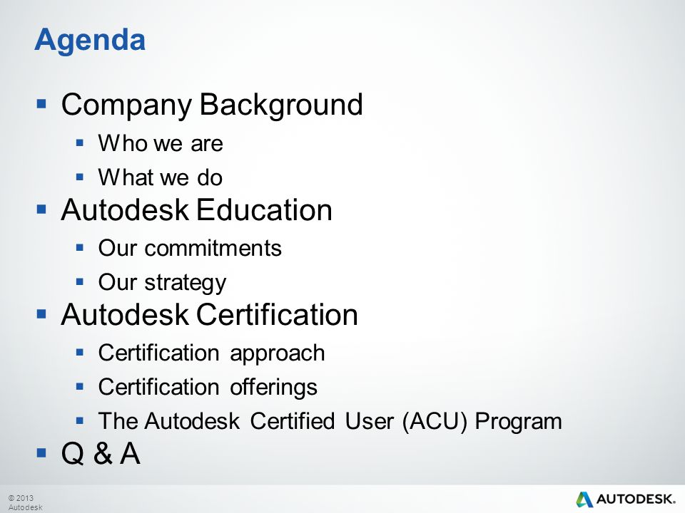 © 2013 Autodesk  Company Background  Who we are  What we do  Autodesk Education  Our commitments  Our strategy  Autodesk Certification  Certification approach  Certification offerings  The Autodesk Certified User (ACU) Program  Q & A Agenda