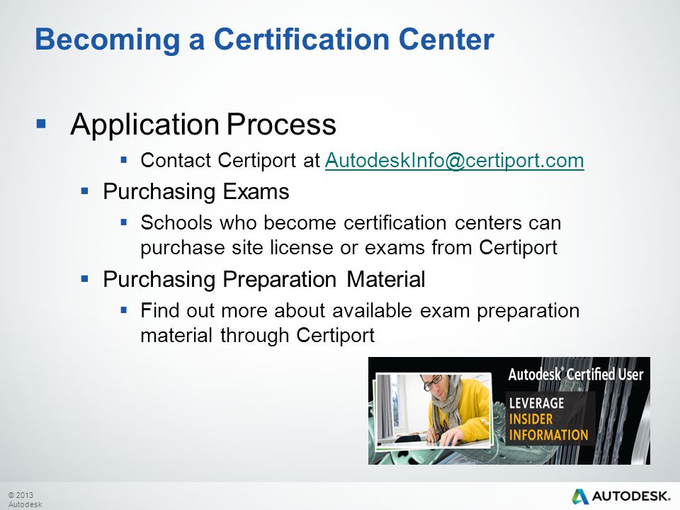 © 2013 Autodesk  Application Process  Contact Certiport at  Purchasing Exams  Schools who become certification centers can purchase site license or exams from Certiport  Purchasing Preparation Material  Find out more about available exam preparation material through Certiport Becoming a Certification Center