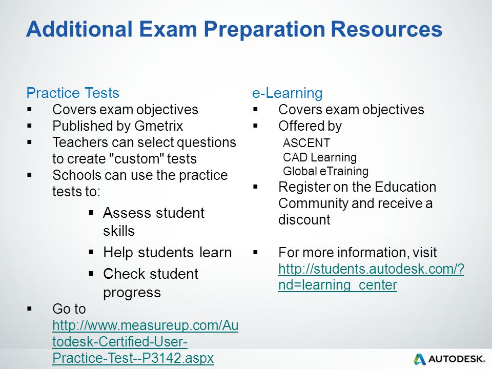 Additional Exam Preparation Resources Practice Tests  Covers exam objectives  Published by Gmetrix  Teachers can select questions to create custom tests  Schools can use the practice tests to:  Assess student skills  Help students learn  Check student progress  Go to   todesk-Certified-User- Practice-Test--P3142.aspx   todesk-Certified-User- Practice-Test--P3142.aspx e-Learning  Covers exam objectives  Offered by ASCENT CAD Learning Global eTraining  Register on the Education Community and receive a discount  For more information, visit