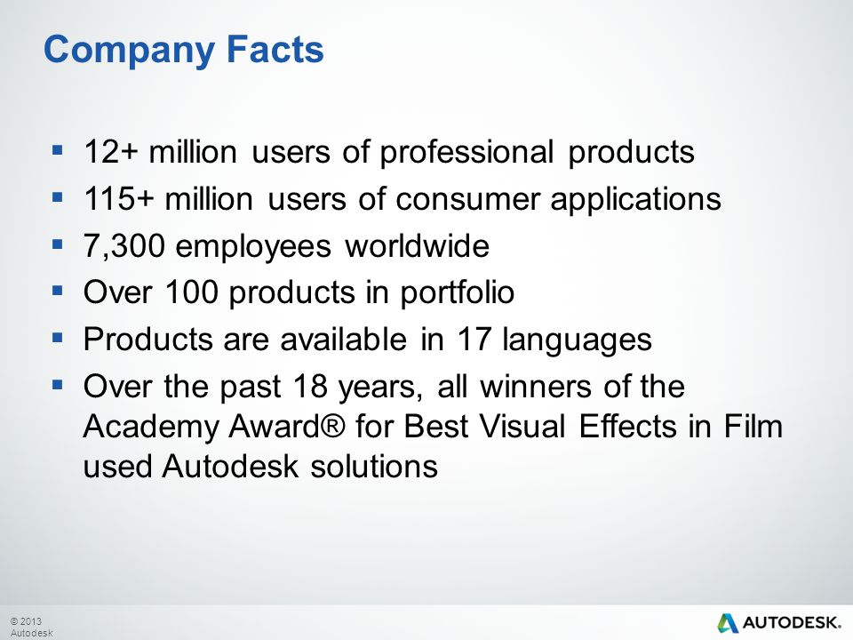 © 2013 Autodesk Company Facts  12+ million users of professional products  115+ million users of consumer applications  7,300 employees worldwide  Over 100 products in portfolio  Products are available in 17 languages  Over the past 18 years, all winners of the Academy Award® for Best Visual Effects in Film used Autodesk solutions