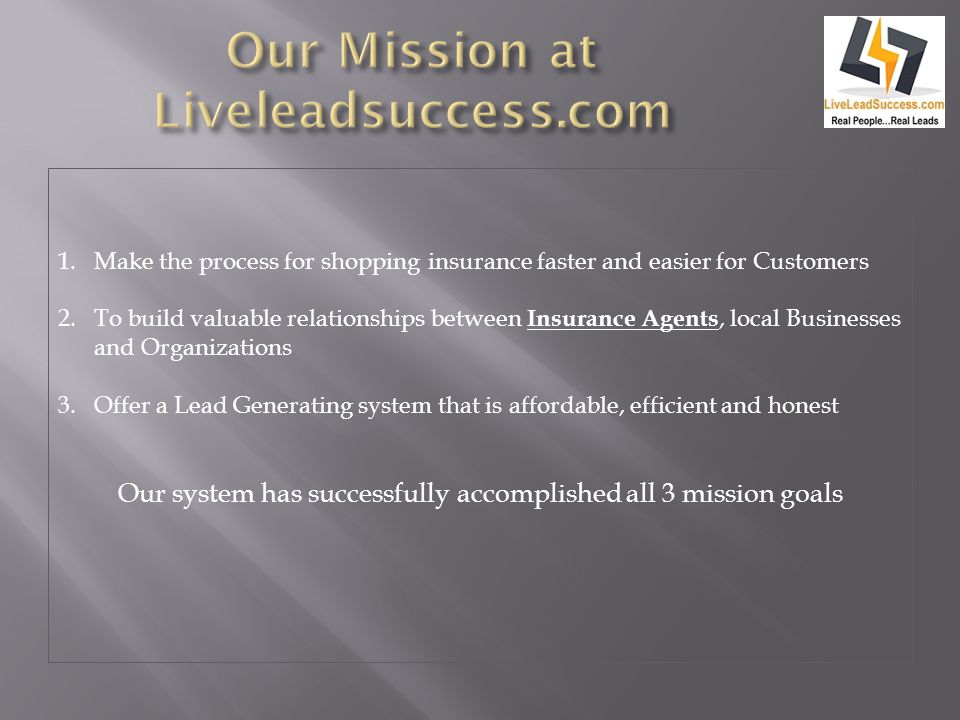 1.Make the process for shopping insurance faster and easier for Customers 2.To build valuable relationships between Insurance Agents, local Businesses and Organizations 3.Offer a Lead Generating system that is affordable, efficient and honest Our system has successfully accomplished all 3 mission goals