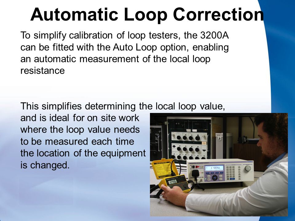 Automatic Loop Correction To simplify calibration of loop testers, the 3200A can be fitted with the Auto Loop option, enabling an automatic measurement of the local loop resistance This simplifies determining the local loop value, and is ideal for on site work where the loop value needs to be measured each time the location of the equipment is changed.