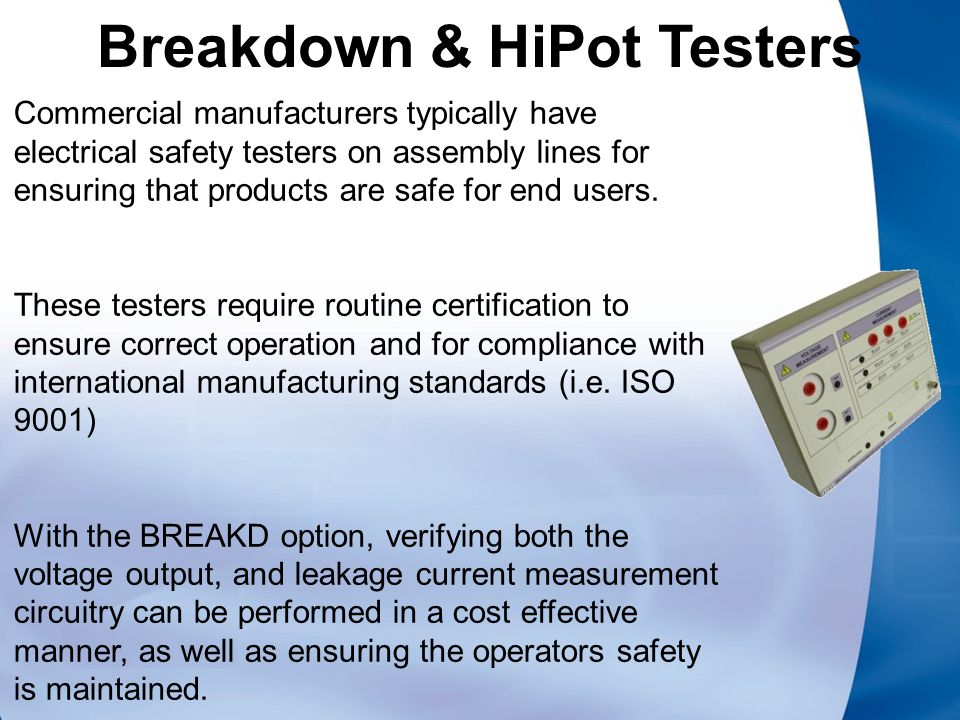 Breakdown & HiPot Testers Commercial manufacturers typically have electrical safety testers on assembly lines for ensuring that products are safe for end users.