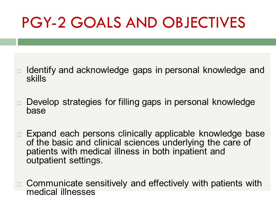 PGY-2 GOALS AND OBJECTIVES  Identify and acknowledge gaps in personal knowledge and skills  Develop strategies for filling gaps in personal knowledge base  Expand each persons clinically applicable knowledge base of the basic and clinical sciences underlying the care of patients with medical illness in both inpatient and outpatient settings.