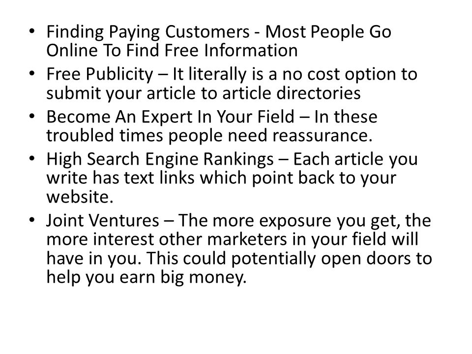 Finding Paying Customers - Most People Go Online To Find Free Information Free Publicity – It literally is a no cost option to submit your article to article directories Become An Expert In Your Field – In these troubled times people need reassurance.