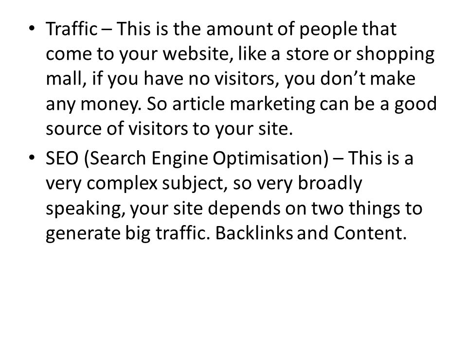 Traffic – This is the amount of people that come to your website, like a store or shopping mall, if you have no visitors, you don’t make any money.