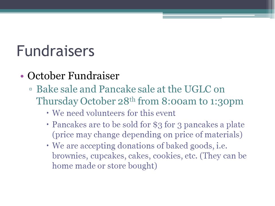 Fundraisers October Fundraiser ▫Bake sale and Pancake sale at the UGLC on Thursday October 28 th from 8:00am to 1:30pm  We need volunteers for this event  Pancakes are to be sold for $3 for 3 pancakes a plate (price may change depending on price of materials)  We are accepting donations of baked goods, i.e.