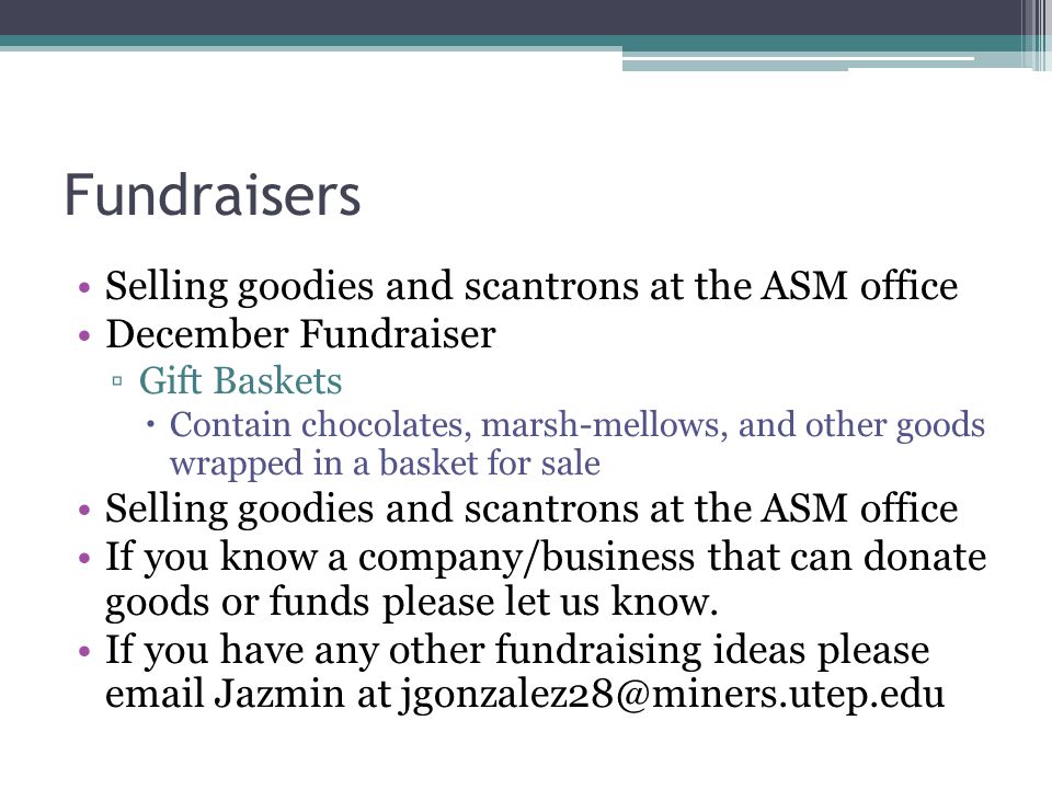 Fundraisers Selling goodies and scantrons at the ASM office December Fundraiser ▫Gift Baskets  Contain chocolates, marsh-mellows, and other goods wrapped in a basket for sale Selling goodies and scantrons at the ASM office If you know a company/business that can donate goods or funds please let us know.