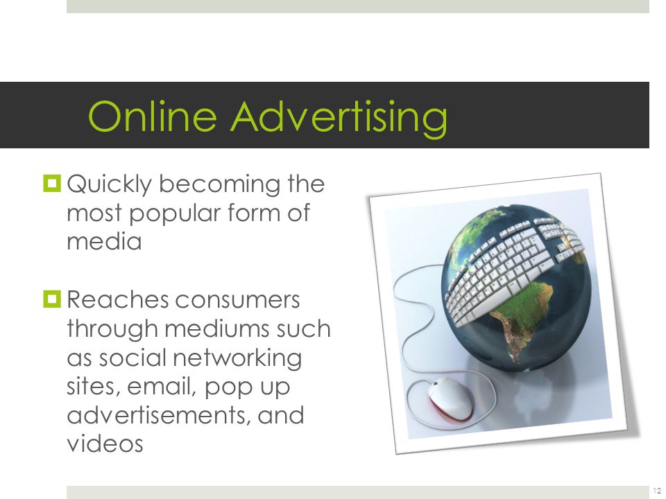 Online Advertising  Quickly becoming the most popular form of media  Reaches consumers through mediums such as social networking sites,  , pop up advertisements, and videos 12