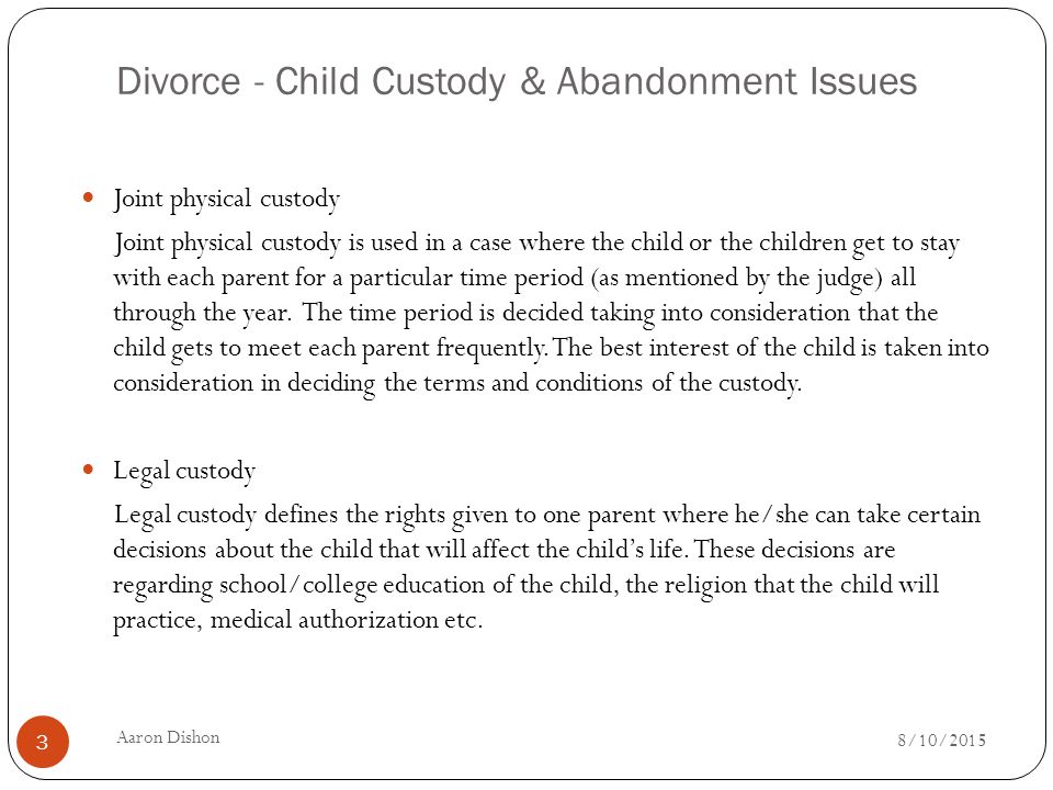 Divorce - Child Custody & Abandonment Issues Joint physical custody Joint physical custody is used in a case where the child or the children get to stay with each parent for a particular time period (as mentioned by the judge) all through the year.