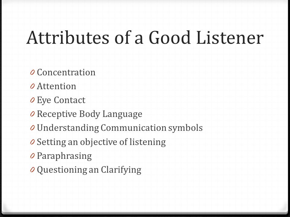 Attributes of a Good Listener 0 Concentration 0 Attention 0 Eye Contact 0 Receptive Body Language 0 Understanding Communication symbols 0 Setting an objective of listening 0 Paraphrasing 0 Questioning an Clarifying