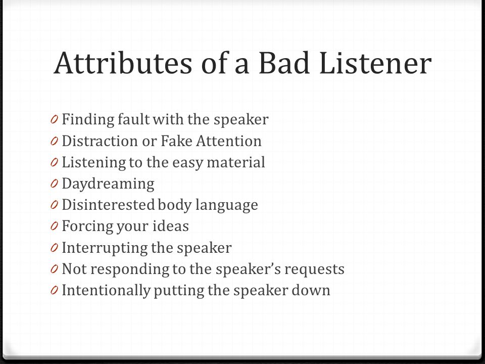 Attributes of a Bad Listener 0 Finding fault with the speaker 0 Distraction or Fake Attention 0 Listening to the easy material 0 Daydreaming 0 Disinterested body language 0 Forcing your ideas 0 Interrupting the speaker 0 Not responding to the speaker’s requests 0 Intentionally putting the speaker down