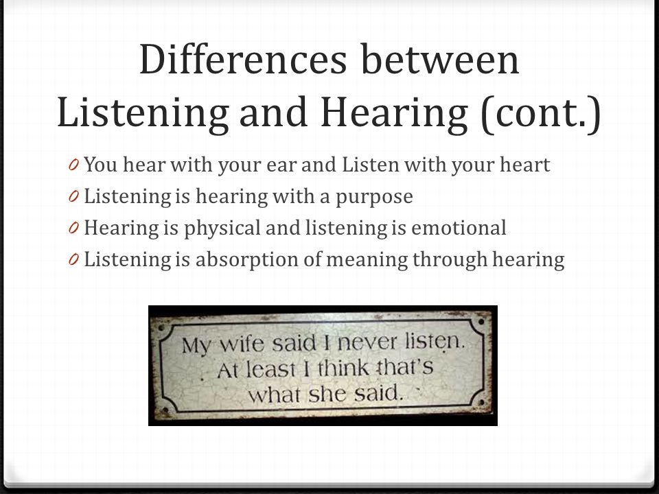 Differences between Listening and Hearing (cont.) 0 You hear with your ear and Listen with your heart 0 Listening is hearing with a purpose 0 Hearing is physical and listening is emotional 0 Listening is absorption of meaning through hearing