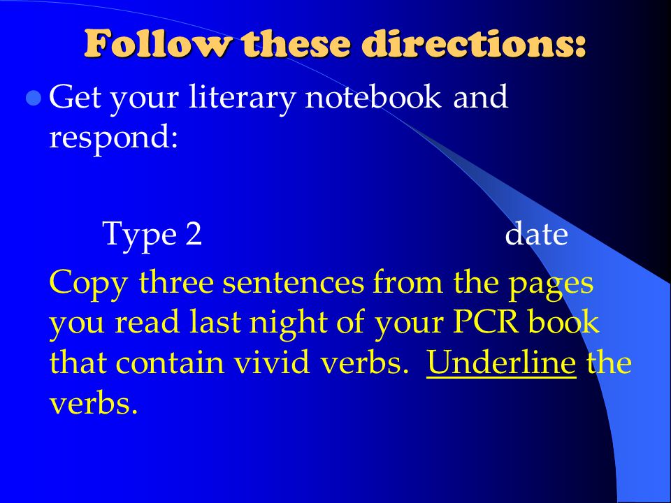 Follow these directions: Get your literary notebook and respond: Type 2date Copy three sentences from the pages you read last night of your PCR book that contain vivid verbs.