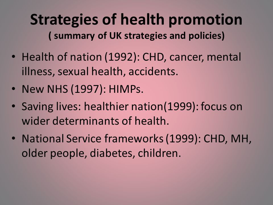 Strategies of health promotion ( summary of UK strategies and policies) Health of nation (1992): CHD, cancer, mental illness, sexual health, accidents.