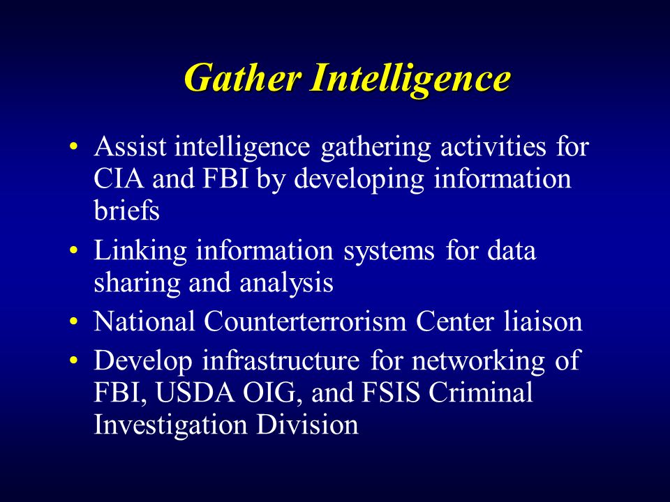 Gather Intelligence Assist intelligence gathering activities for CIA and FBI by developing information briefs Linking information systems for data sharing and analysis National Counterterrorism Center liaison Develop infrastructure for networking of FBI, USDA OIG, and FSIS Criminal Investigation Division