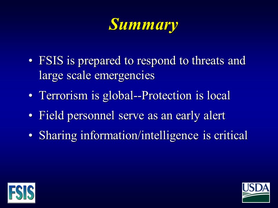 Summary FSIS is prepared to respond to threats and large scale emergenciesFSIS is prepared to respond to threats and large scale emergencies Terrorism is global--Protection is localTerrorism is global--Protection is local Field personnel serve as an early alertField personnel serve as an early alert Sharing information/intelligence is criticalSharing information/intelligence is critical