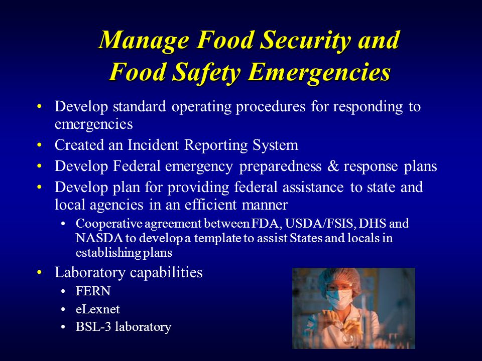 Manage Food Security and Food Safety Emergencies Develop standard operating procedures for responding to emergencies Created an Incident Reporting System Develop Federal emergency preparedness & response plans Develop plan for providing federal assistance to state and local agencies in an efficient manner Cooperative agreement between FDA, USDA/FSIS, DHS and NASDA to develop a template to assist States and locals in establishing plans Laboratory capabilities FERN eLexnet BSL-3 laboratory