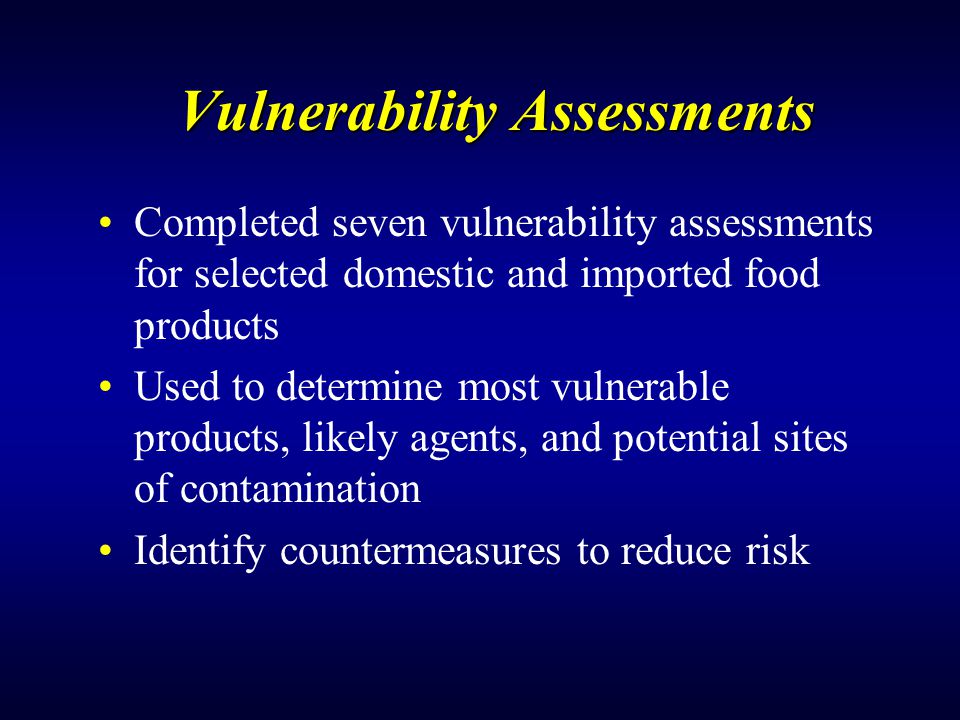 Vulnerability Assessments Completed seven vulnerability assessments for selected domestic and imported food products Used to determine most vulnerable products, likely agents, and potential sites of contamination Identify countermeasures to reduce risk