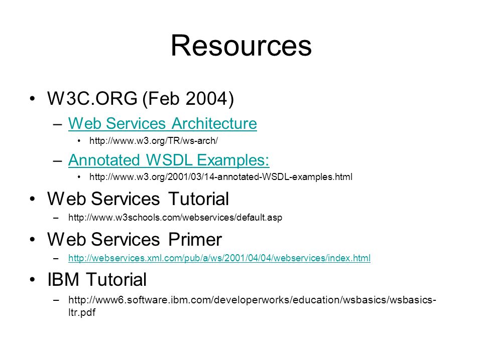 Resources W3C.ORG (Feb 2004) –Web Services ArchitectureWeb Services Architecture   –Annotated WSDL Examples:Annotated WSDL Examples:   Web Services Tutorial –  Web Services Primer –  IBM Tutorial –  ltr.pdf