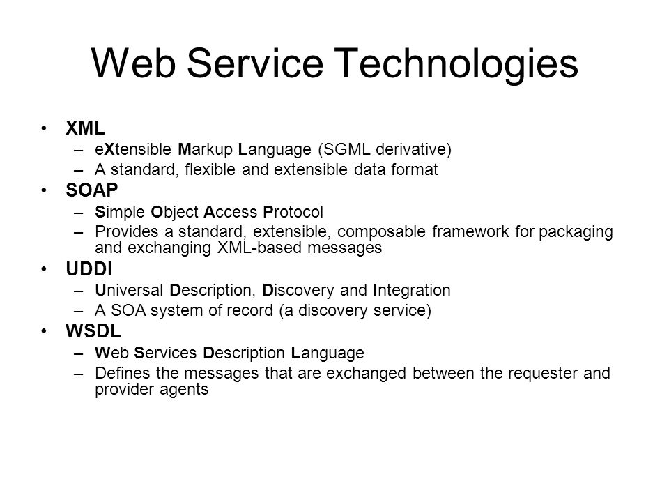 Web Service Technologies XML –eXtensible Markup Language (SGML derivative) –A standard, flexible and extensible data format SOAP –Simple Object Access Protocol –Provides a standard, extensible, composable framework for packaging and exchanging XML-based messages UDDI –Universal Description, Discovery and Integration –A SOA system of record (a discovery service) WSDL –Web Services Description Language –Defines the messages that are exchanged between the requester and provider agents