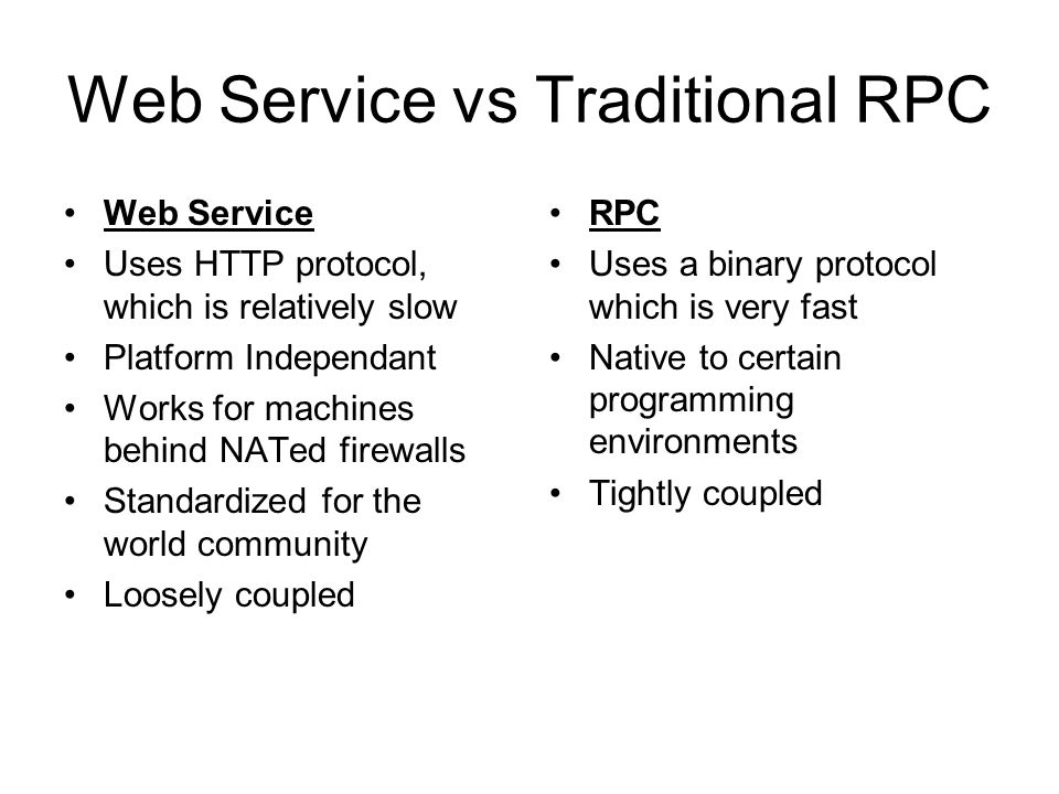Web Service vs Traditional RPC Web Service Uses HTTP protocol, which is relatively slow Platform Independant Works for machines behind NATed firewalls Standardized for the world community Loosely coupled RPC Uses a binary protocol which is very fast Native to certain programming environments Tightly coupled