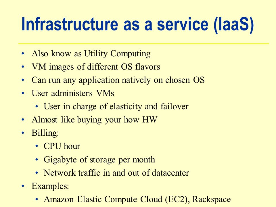 Infrastructure as a service (IaaS) Also know as Utility Computing VM images of different OS flavors Can run any application natively on chosen OS User administers VMs User in charge of elasticity and failover Almost like buying your how HW Billing: CPU hour Gigabyte of storage per month Network traffic in and out of datacenter Examples: Amazon Elastic Compute Cloud (EC2), Rackspace