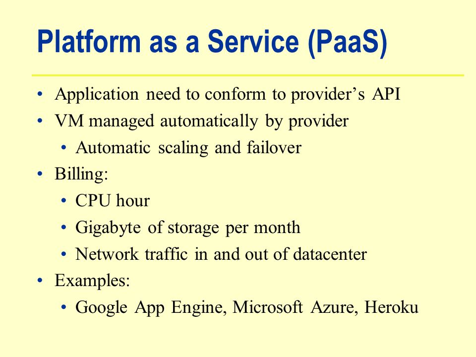 Platform as a Service (PaaS) Application need to conform to provider’s API VM managed automatically by provider Automatic scaling and failover Billing: CPU hour Gigabyte of storage per month Network traffic in and out of datacenter Examples: Google App Engine, Microsoft Azure, Heroku