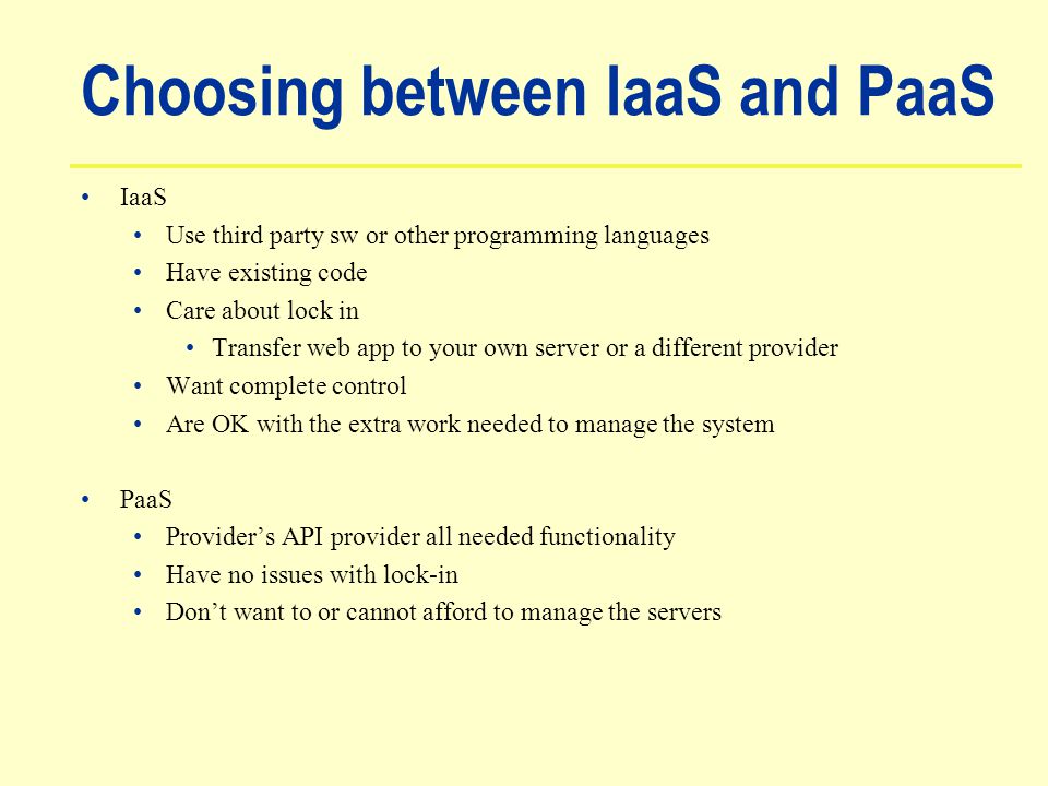 Choosing between IaaS and PaaS IaaS Use third party sw or other programming languages Have existing code Care about lock in Transfer web app to your own server or a different provider Want complete control Are OK with the extra work needed to manage the system PaaS Provider’s API provider all needed functionality Have no issues with lock-in Don’t want to or cannot afford to manage the servers
