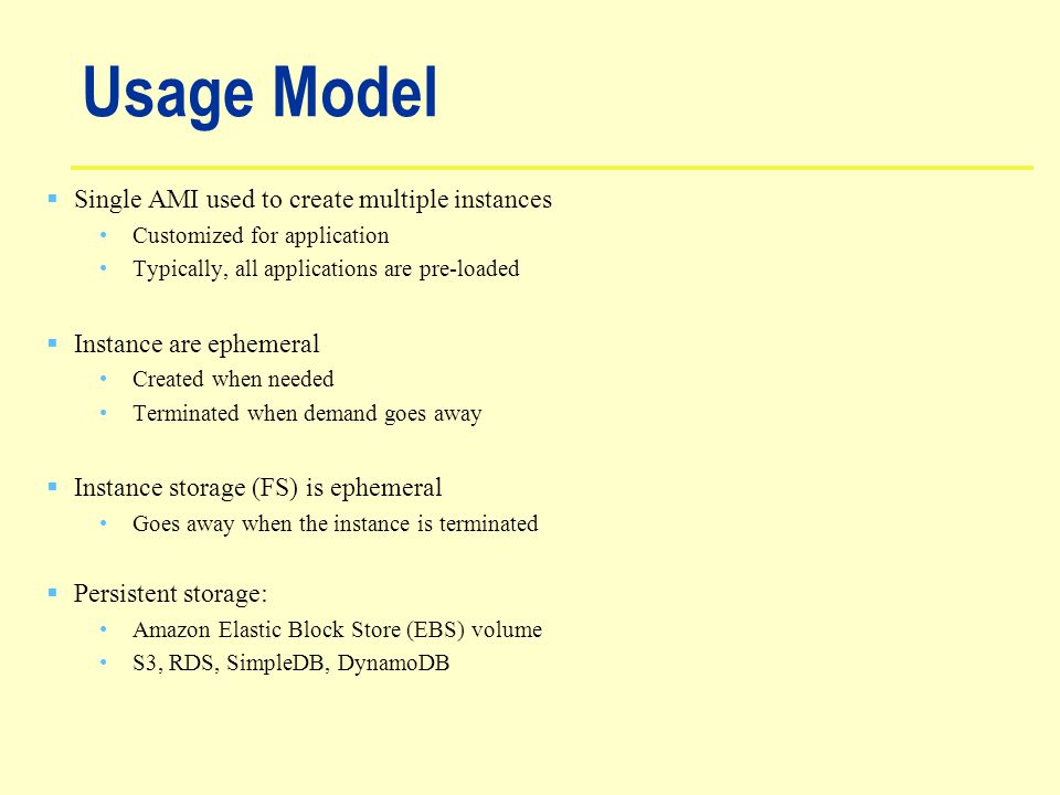 Usage Model  Single AMI used to create multiple instances Customized for application Typically, all applications are pre-loaded  Instance are ephemeral Created when needed Terminated when demand goes away  Instance storage (FS) is ephemeral Goes away when the instance is terminated  Persistent storage: Amazon Elastic Block Store (EBS) volume S3, RDS, SimpleDB, DynamoDB