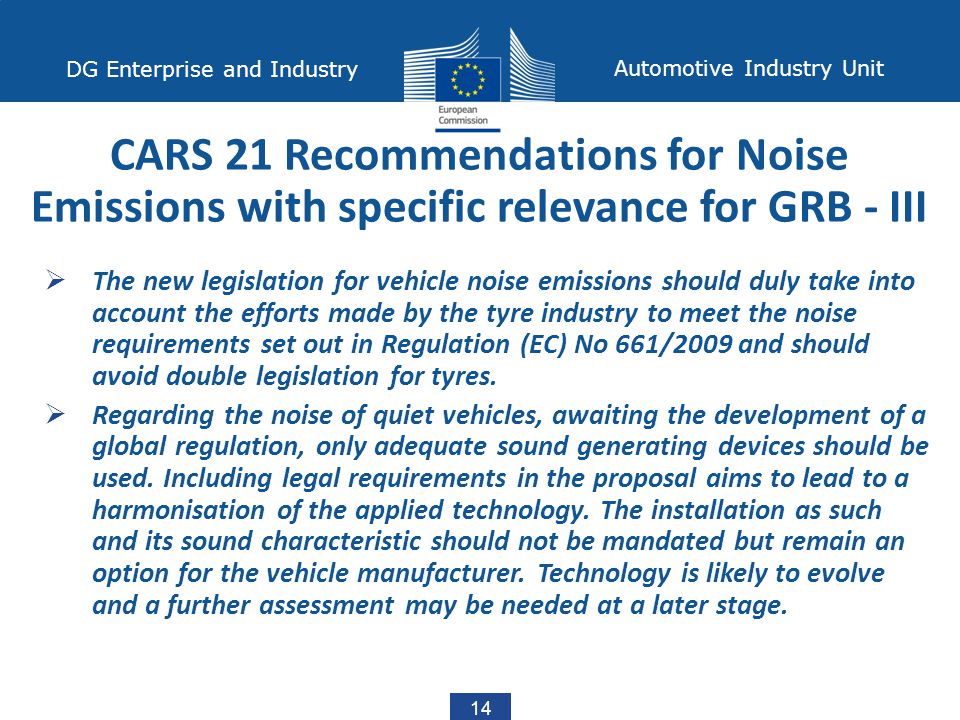 14 DG Enterprise and Industry Automotive Industry Unit  The new legislation for vehicle noise emissions should duly take into account the efforts made by the tyre industry to meet the noise requirements set out in Regulation (EC) No 661/2009 and should avoid double legislation for tyres.