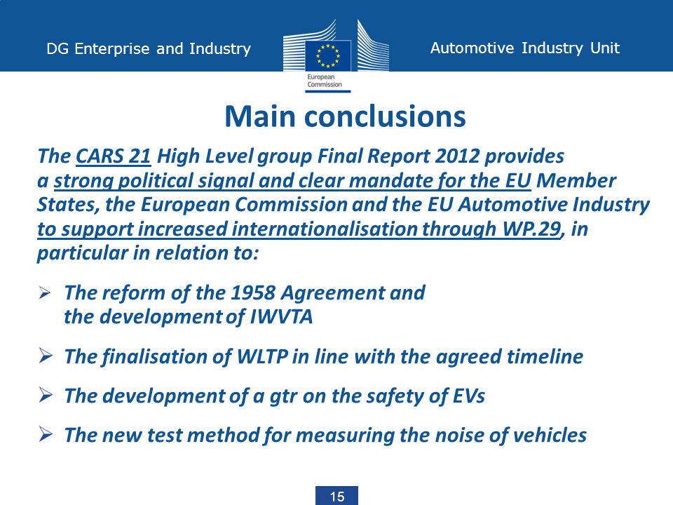15 DG Enterprise and Industry Automotive Industry Unit The CARS 21 High Level group Final Report 2012 provides a strong political signal and clear mandate for the EU Member States, the European Commission and the EU Automotive Industry to support increased internationalisation through WP.29, in particular in relation to:  The reform of the 1958 Agreement and the development of IWVTA  The finalisation of WLTP in line with the agreed timeline  The development of a gtr on the safety of EVs  The new test method for measuring the noise of vehicles Main conclusions