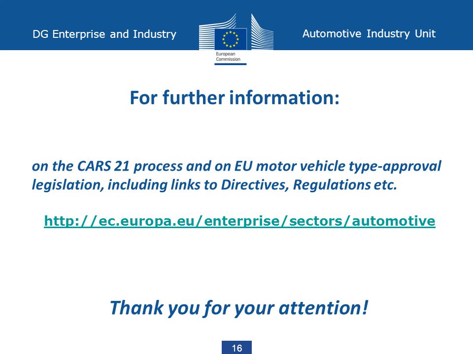 16 DG Enterprise and Industry Automotive Industry Unit For further information: on the CARS 21 process and on EU motor vehicle type-approval legislation, including links to Directives, Regulations etc.