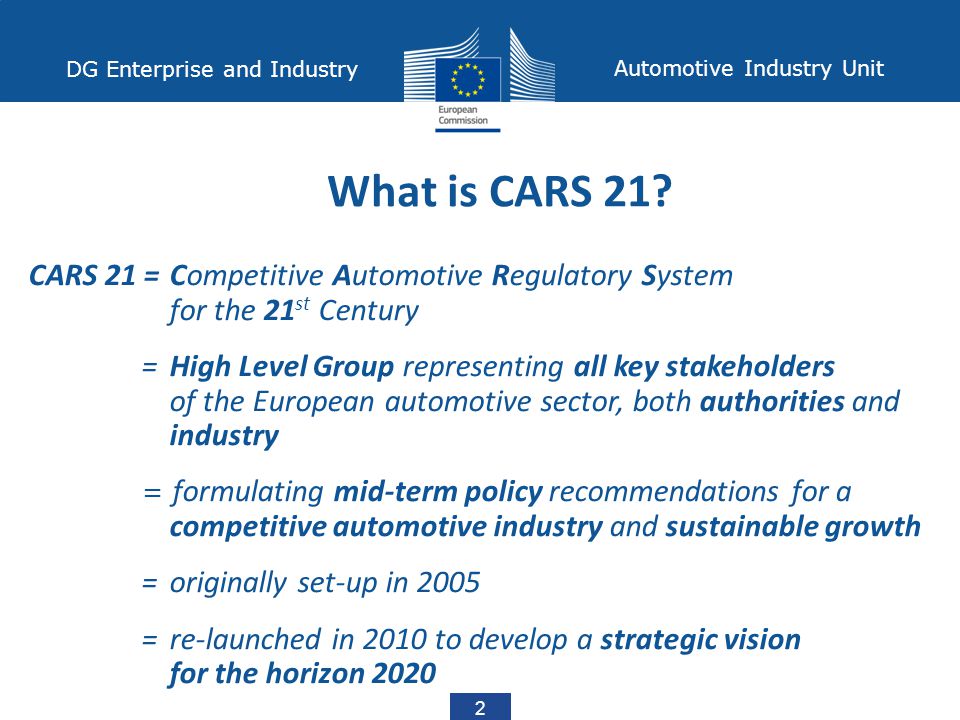 2 DG Enterprise and Industry Automotive Industry Unit CARS 21 = Competitive Automotive Regulatory System for the 21 st Century = High Level Group representing all key stakeholders of the European automotive sector, both authorities and industry = formulating mid-term policy recommendations for a competitive automotive industry and sustainable growth = originally set-up in 2005 = re-launched in 2010 to develop a strategic vision for the horizon 2020 What is CARS 21
