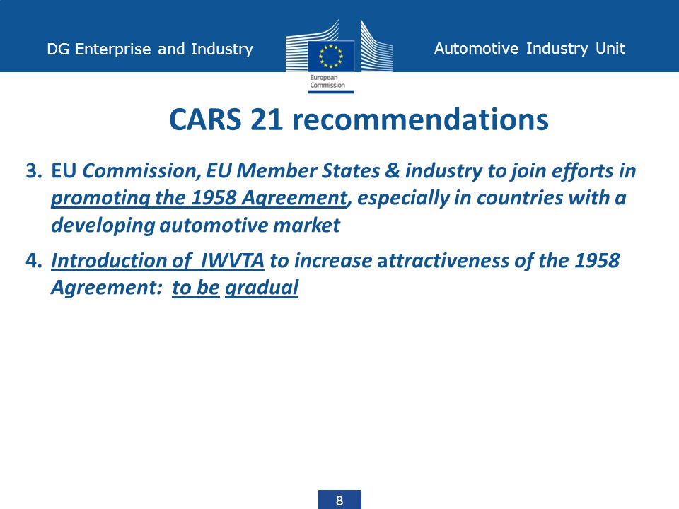 8 DG Enterprise and Industry Automotive Industry Unit CARS 21 recommendations 3.EU Commission, EU Member States & industry to join efforts in promoting the 1958 Agreement, especially in countries with a developing automotive market 4.Introduction of IWVTA to increase attractiveness of the 1958 Agreement: to be gradual