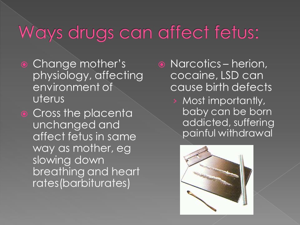  Change mother’s physiology, affecting environment of uterus  Cross the placenta unchanged and affect fetus in same way as mother, eg slowing down breathing and heart rates(barbiturates)  Narcotics – herion, cocaine, LSD can cause birth defects › Most importantly, baby can be born addicted, suffering painful withdrawal