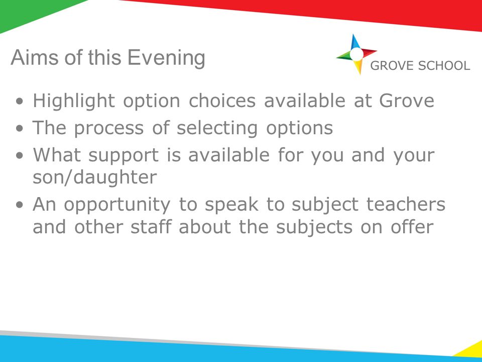 Aims of this Evening Highlight option choices available at Grove The process of selecting options What support is available for you and your son/daughter An opportunity to speak to subject teachers and other staff about the subjects on offer
