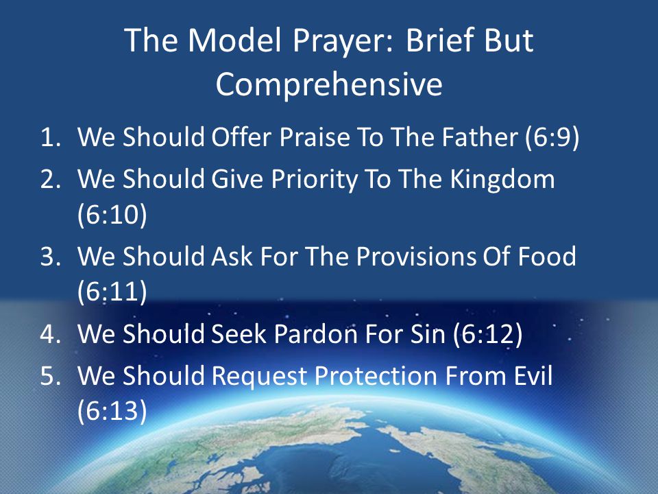 The Model Prayer: Brief But Comprehensive 1.We Should Offer Praise To The Father (6:9) 2.We Should Give Priority To The Kingdom (6:10) 3.We Should Ask For The Provisions Of Food (6:11) 4.We Should Seek Pardon For Sin (6:12) 5.We Should Request Protection From Evil (6:13)