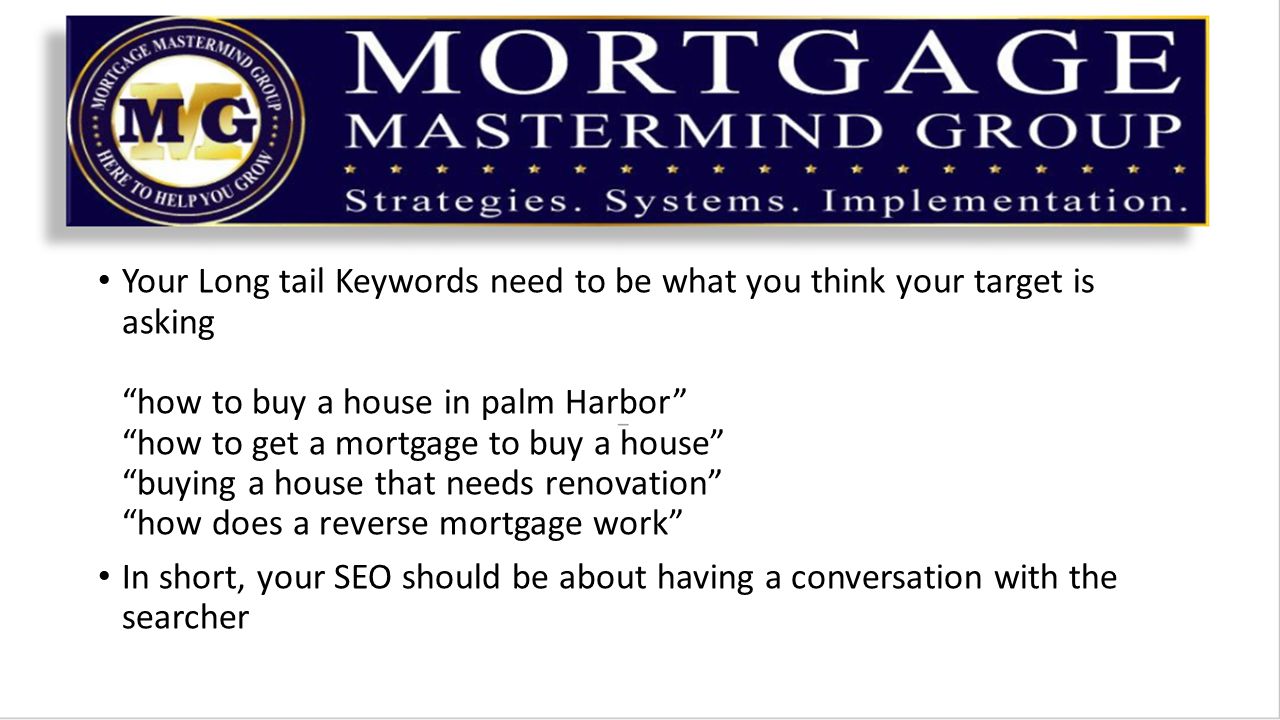Your Long tail Keywords need to be what you think your target is asking how to buy a house in palm Harbor how to get a mortgage to buy a house buying a house that needs renovation how does a reverse mortgage work In short, your SEO should be about having a conversation with the searcher