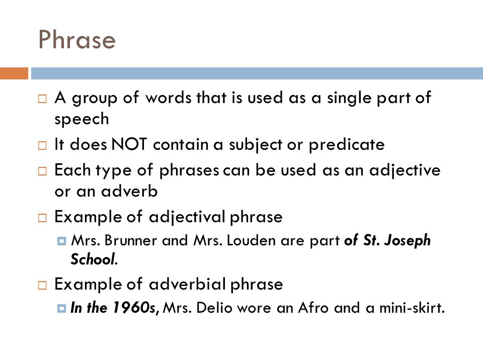 Phrase  A group of words that is used as a single part of speech  It does NOT contain a subject or predicate  Each type of phrases can be used as an adjective or an adverb  Example of adjectival phrase  Mrs.