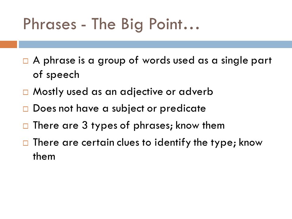 Phrases - The Big Point…  A phrase is a group of words used as a single part of speech  Mostly used as an adjective or adverb  Does not have a subject or predicate  There are 3 types of phrases; know them  There are certain clues to identify the type; know them